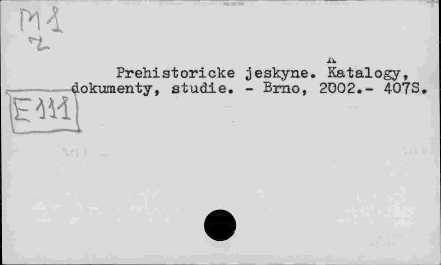 ﻿м
Prehistoricke jeskyne. Katalogy, -----dokumenty, Studie. - Brno, 2002.- 407S
HM